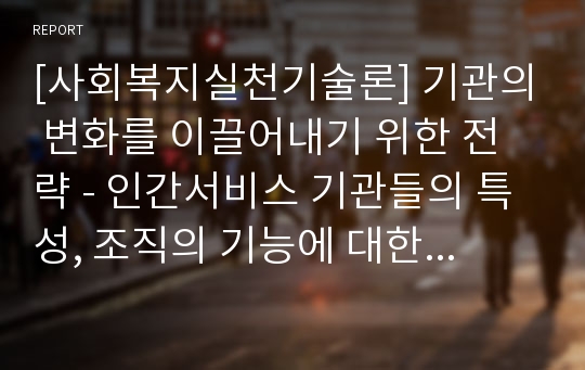 [사회복지실천기술론] 기관의 변화를 이끌어내기 위한 전략 - 인간서비스 기관들의 특성, 조직의 기능에 대한 관점, 조직의 구조와 운영, 기관의 변화