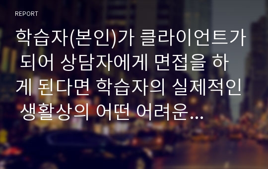 학습자(본인)가 클라이언트가 되어 상담자에게 면접을 하게 된다면 학습자의 실제적인 생활상의 어떤 어려운 문제를 가지고 면접을 할 것인지를 작성하고, 어떻게 문제해결에 대한 도움을 받고 싶은지 기술하시오.