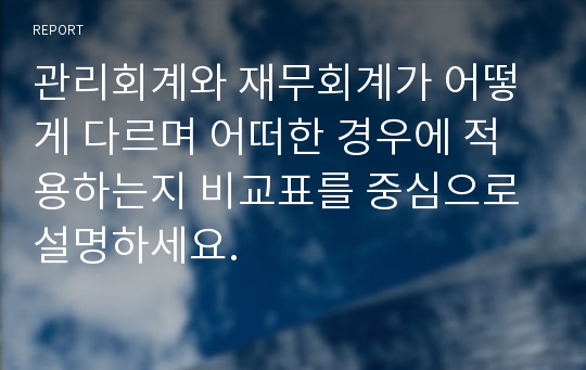 관리회계와 재무회계가 어떻게 다르며 어떠한 경우에 적용하는지 비교표를 중심으로 설명하세요.