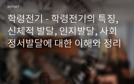 학령전기 - 학령전기의 특징, 신체적 발달, 인지발달, 사회정서발달에 대한 이해와 정리