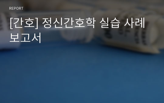 [간호] 정신간호학 실습 사례 보고서