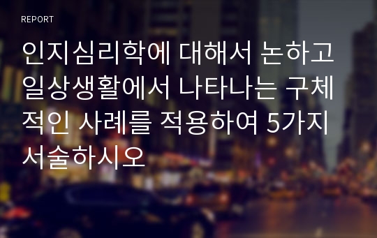 인지심리학에 대해서 논하고 일상생활에서 나타나는 구체적인 사례를 적용하여 5가지 서술하시오