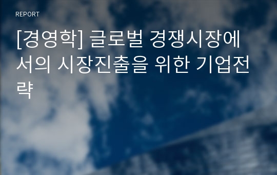 [경영학] 글로벌 경쟁시장에서의 시장진출을 위한 기업전략