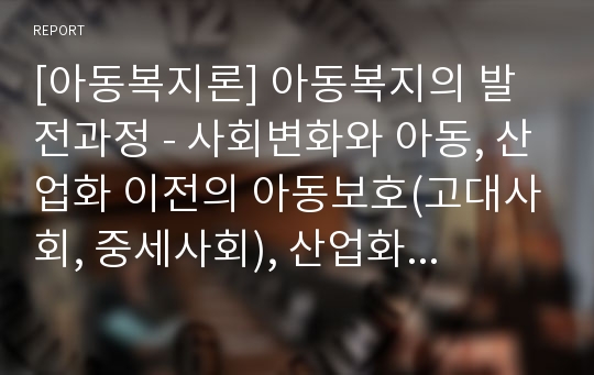 [아동복지론] 아동복지의 발전과정 - 사회변화와 아동, 산업화 이전의 아동보호(고대사회, 중세사회), 산업화 이후의 아동보호(근대사회, 현대사회)