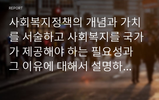 사회복지정책의 개념과 가치를 서술하고 사회복지를 국가가 제공해야 하는 필요성과 그 이유에 대해서 설명하시오.