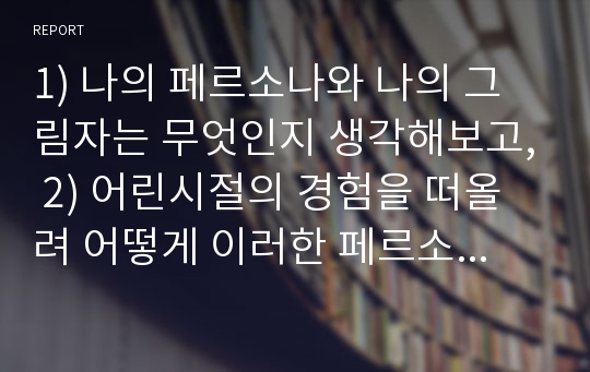 1) 나의 페르소나와 나의 그림자는 무엇인지 생각해보고, 2) 어린시절의 경험을 떠올려 어떻게 이러한 페르소나와 그림자가 생기게 되었는지, 3) 또한 나의 페르소나와 그림자가 현재 나의 삶에 어떻게 영향을 미치고 있는지를 정리해 보세요.