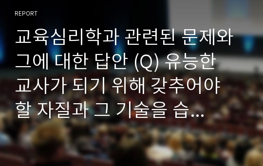 교육심리학과 관련된 문제와 그에 대한 답안 (Q) 유능한 교사가 되기 위해 갖추어야 할 자질과 그 기술을 습득하기 위한 최적의 방법은? 등)