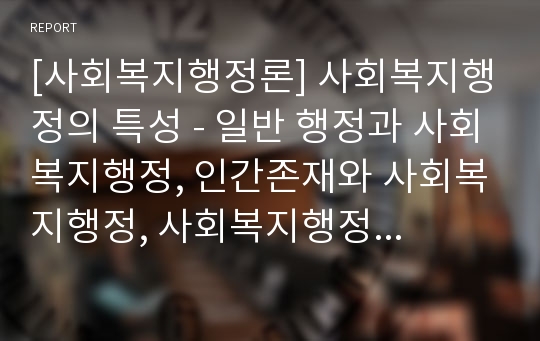 [사회복지행정론] 사회복지행정의 특성 - 일반 행정과 사회복지행정, 인간존재와 사회복지행정, 사회복지행정의 특성 및 과제