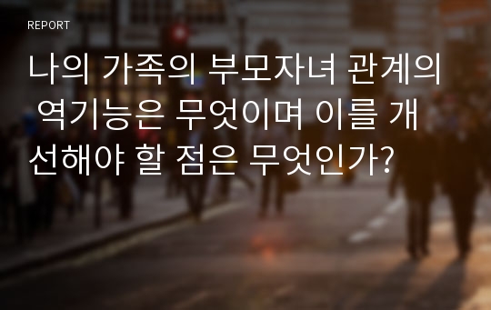 나의 가족의 부모자녀 관계의 역기능은 무엇이며 이를 개선해야 할 점은 무엇인가?