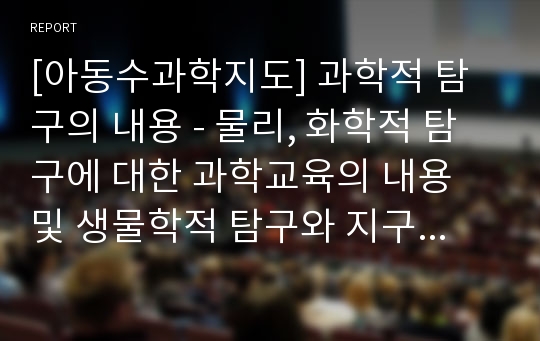 [아동수과학지도] 과학적 탐구의 내용 - 물리, 화학적 탐구에 대한 과학교육의 내용 및 생물학적 탐구와 지구과학적 탐구 내용