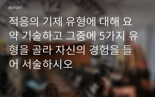 적응의 기제 유형에 대해 요약 기술하고 그중에 5가지 유형을 골라 자신의 경험을 들어 서술하시오