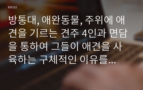 방통대, 애완동물, 주위에 애견을 기르는 견주 4인과 면담을 통하여 그들이 애견을 사육하는 구체적인 이유를 교재 1장에 나온 애견사육의 의의 및 효과