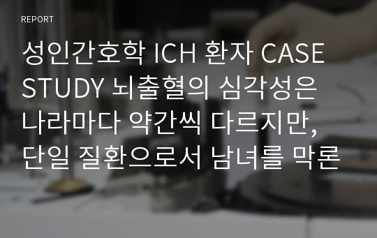 성인간호학 ICH 환자 CASE STUDY 뇌출혈의 심각성은 나라마다 약간씩 다르지만, 단일 질환으로서 남녀를 막론하고 제1위의    사망원인은 뇌출혈이다.