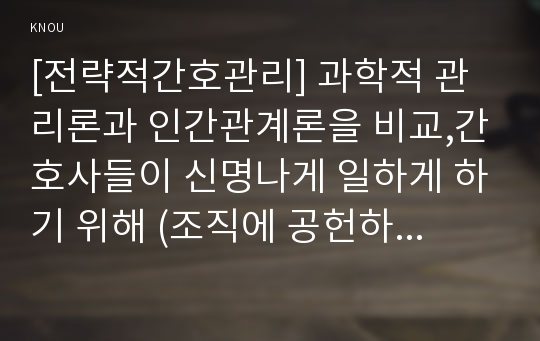 [전략적간호관리] 과학적 관리론과 인간관계론을 비교,간호사들이 신명나게 일하게 하기 위해 (조직에 공헌하려는 의욕을 고취시키려면) 꼭 필요하다고 생각되는 자신의 견해