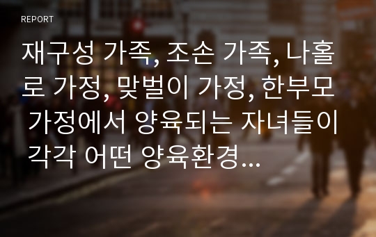 재구성 가족, 조손 가족, 나홀로 가정, 맞벌이 가정, 한부모 가정에서 양육되는 자녀들이 각각 어떤 양육환경에서 성장하는지를 비교해 보고, 유아교사로서 이들을 각각 어떻게 지원할 수 있는지를 서술하시오