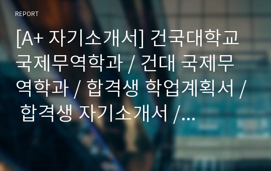 [A+ 자기소개서] 건국대학교 국제무역학과 / 건대 국제무역학과 / 합격생 학업계획서 / 합격생 자기소개서 / 건국대 자소서 / 건국대 국제무역학과 면접자료