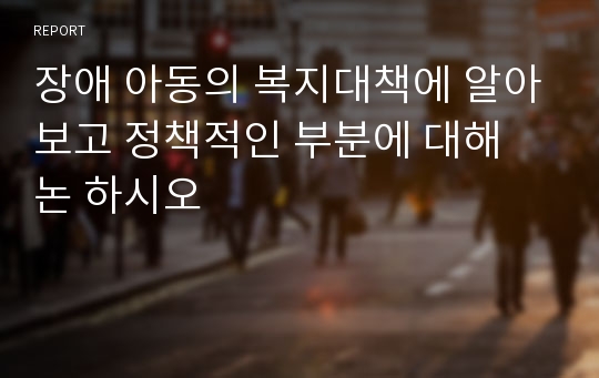 장애 아동의 복지대책에 알아보고 정책적인 부분에 대해 논 하시오