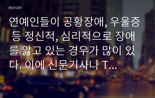 연예인들이 공황장애, 우울증 등 정신적, 심리적으로 장애를 앓고 있는 경우가 많이 있다. 이에 신문기사나 TV 프로그램 등을 통한 연예인 사례를 바탕으로 불안 및 정신신체적 장애의 한 종류를 설명하고, 이러한 장애가 발생하는 원인에 대한 자신의 의견을 분석, 서술하시오.