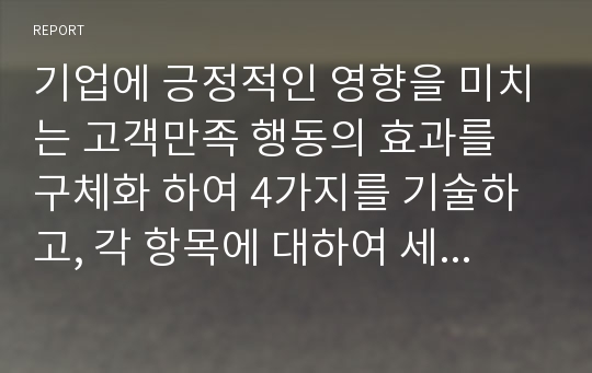 기업에 긍정적인 영향을 미치는 고객만족 행동의 효과를 구체화 하여 4가지를 기술하고, 각 항목에 대하여 세부적인 설명에 대한 고찰