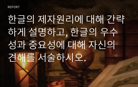 한글의 제자원리에 대해 간략하게 설명하고, 한글의 우수성과 중요성에 대해 자신의 견해를 서술하시오.