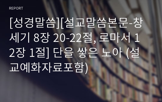 [성경말씀][설교말씀본문-창세기 8장 20-22절, 로마서 12장 1절] 단을 쌓은 노아 (설교예화자료포함)