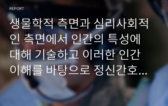 생물학적 측면과 심리사회적인 측면에서 인간의 특성에 대해 기술하고 이러한 인간 이해를 바탕으로 정신간호사의 역할과 기능에 대한 자신의 견해에 대해 논하시오.