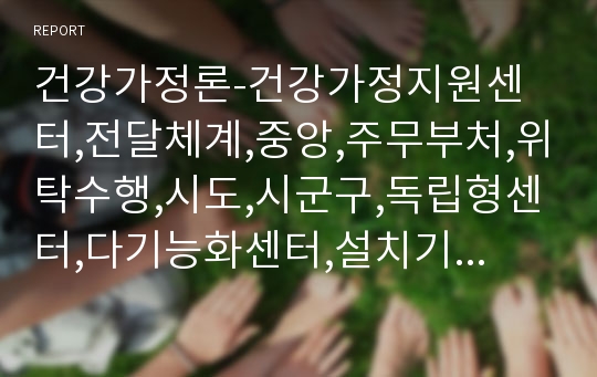 건강가정론-건강가정지원센터,전달체계,중앙,주무부처,위탁수행,시도,시군구,독립형센터,다기능화센터,설치기준,현황,통합성,전문성,지속성,포괄성,적절성,평등성,접근성,책임성,중앙센터,시군