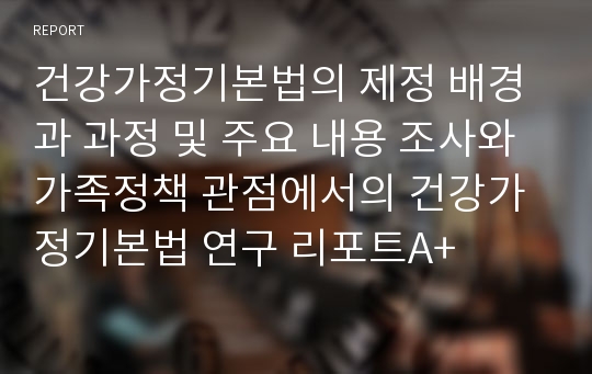 건강가정기본법의 제정 배경과 과정 및 주요 내용 조사와 가족정책 관점에서의 건강가정기본법 연구 리포트A+