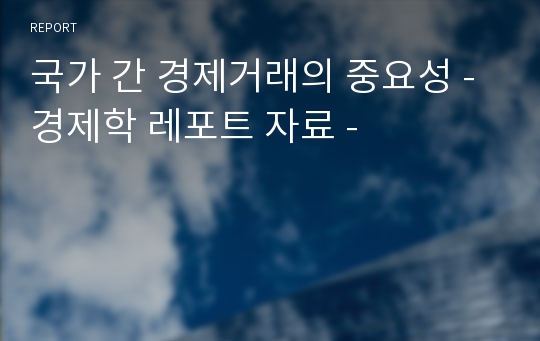 국가 간 경제거래의 중요성 - 경제학 레포트 자료 -