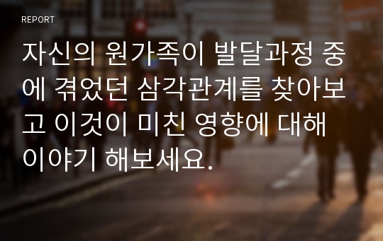 자신의 원가족이 발달과정 중에 겪었던 삼각관계를 찾아보고 이것이 미친 영향에 대해 이야기 해보세요.