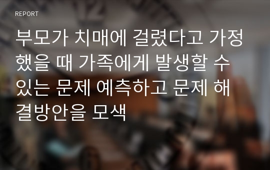 부모가 치매에 걸렸다고 가정했을 때 가족에게 발생할 수 있는 문제 예측하고 문제 해결방안을 모색