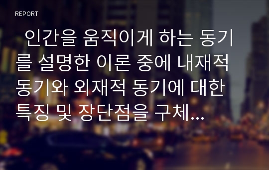   인간을 움직이게 하는 동기를 설명한 이론 중에 내재적 동기와 외재적 동기에 대한 특징 및 장단점을 구체적으로 기술하고 자신의 경우나 주변의 예를 들어 설득력있게 설명하여 보십시오 