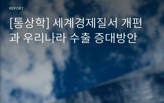 [통상학] 세계경제질서 개편과 우리나라 수출 증대방안