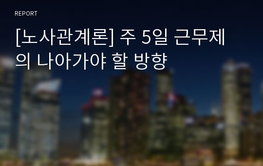 [노사관계론] 주 5일 근무제의 나아가야 할 방향