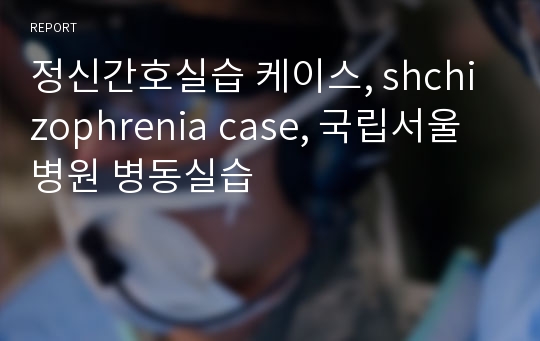 정신간호실습 케이스, shchizophrenia case, 국립서울병원 병동실습