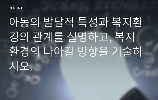 아동의 발달적 특성과 복지환경의 관계를 설명하고, 복지환경의 나아갈 방향을 기술하시오.