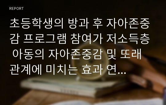 초등학생의 방과 후 자아존중감 프로그램 참여가 저소득층 아동의 자아존중감 및 또래관계에 미치는 효과 연구 리포트A+