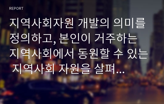 지역사회자원 개발의 의미를 정의하고, 본인이 거주하는 지역사회에서 동원할 수 있는 지역사회 자원을 살펴보시오