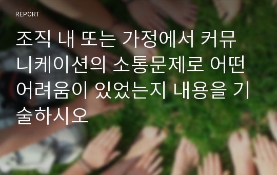 조직 내 또는 가정에서 커뮤니케이션의 소통문제로 어떤 어려움이 있었는지 내용을 기술하시오