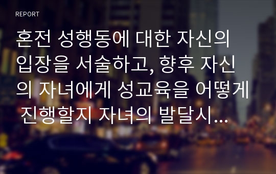 혼전 성행동에 대한 자신의 입장을 서술하고, 향후 자신의 자녀에게 성교육을 어떻게 진행할지 자녀의 발달시기에 따른  &lt;아동기(0~7세), 학령기(8~13세), 청소년기(14~19세)&gt; 자신만의 교육방법을 시기별로 각각 한 페이지 분량으로 설계하시오.