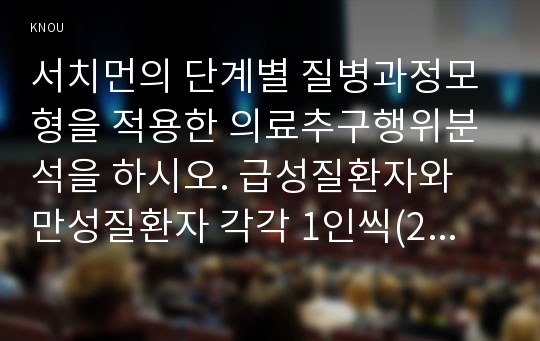 서치먼의 단계별 질병과정모형을 적용한 의료추구행위분석을 하시오. 급성질환자와 만성질환자 각각 1인씩(2인)을 선정하여 사례분석하시오.