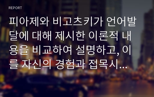 피아제와 비고츠키가 언어발달에 대해 제시한 이론적 내용을 비교하여 설명하고, 이를 자신의 경험과 접목시켜 서술하시오