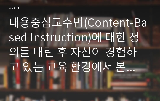 내용중심교수법(Content-Based Instruction)에 대한 정의를 내린 후 자신이 경험하고 있는 교육 환경에서 본 교수법을 잘 활용할 수 있는 안을 제시하시오.