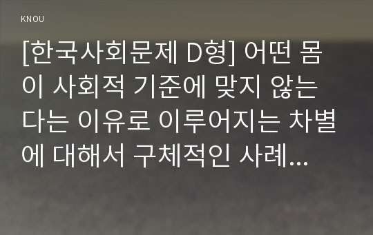 [한국사회문제 D형] 어떤 몸이 사회적 기준에 맞지 않는다는 이유로 이루어지는 차별에 대해서 구체적인 사례를 들어가면서 적고, 이러한 차별을 왜 차별받는 일부 사람들만의 문제로 보아서는 안 되고 사회문제로 보아야 하는 지에 대해 논하시오