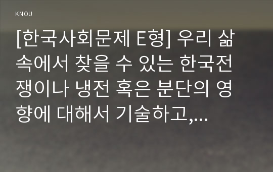 [한국사회문제 E형] 우리 삶 속에서 찾을 수 있는 한국전쟁이나 냉전 혹은 분단의 영향에 대해서 기술하고, 이를 극복하는 것이 왜 중요하고 어떤 실천들을 할 수 있을지에 대해서 논하시오