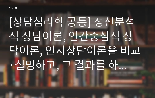 [상담심리학 공통] 정신분석적 상담이론, 인간중심적 상담이론, 인지상담이론을 비교·설명하고, 그 결과를 하나의 &lt;표&gt;로 요약 제시하시오