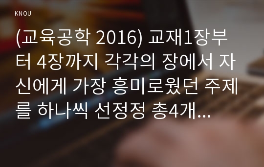 (교육공학 2018) 교재1장부터 4장(교재 3쪽 ~ 96쪽)까지 각각의 장에서 자신에게 가장 흥미로웠던 주제를 하나씩 선정정 총4개의 주제, 각각의 주제에 관한 핵심내용을 요약 정리, 각각의 내용을 이후에 자신이 어떤 교육 상황에서 어떻게 적용할수 있을 것인지를 제안, 교육공학 핵심내용 요약 + 교육공학 적용방안