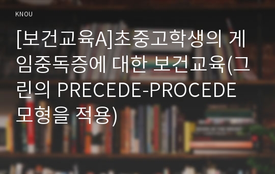 [보건교육A]초중고학생의 게임중독증에 대한 보건교육(그린의 PRECEDE-PROCEDE 모형을 적용)