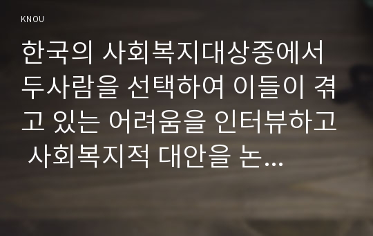 한국의 사회복지대상중에서 두사람을 선택하여 이들이 겪고 있는 어려움을 인터뷰하고 사회복지적 대안을 논하시오