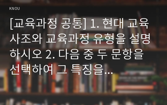 [교육과정 공통] 1. 현대 교육사조와 교육과정 유형을 설명하시오 2. 다음 중 두 문항을 선택하여 그 특징을 설명하시오